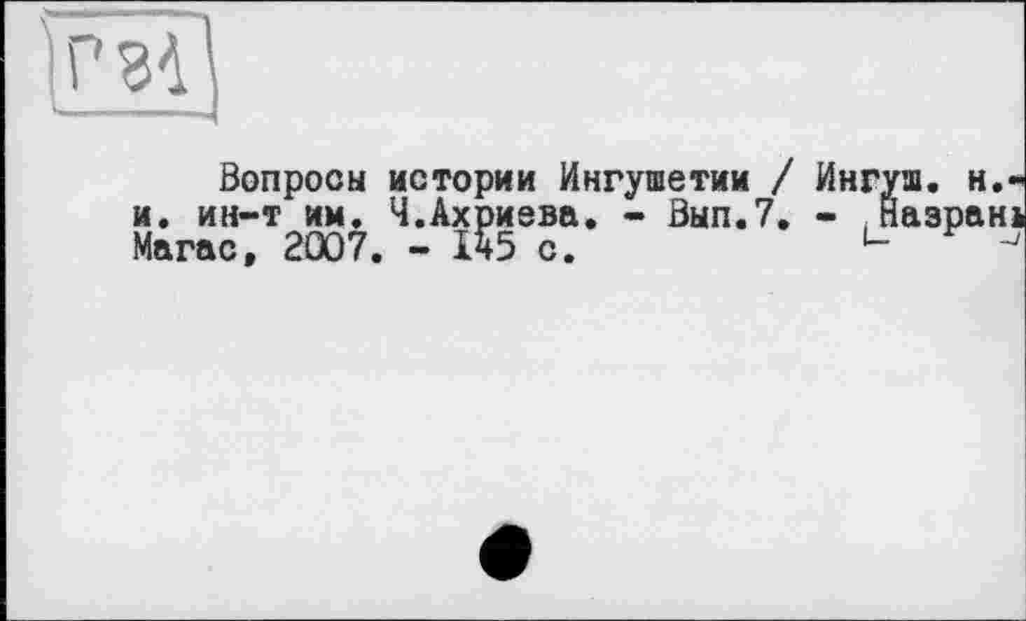 ﻿*34
Вопросы истории Ингушетии / Ингуш, н.-и. ин-т им. Ч.Ахриева. - Вып.7. - .Йазран* Магас, 2007. - 145 с. и